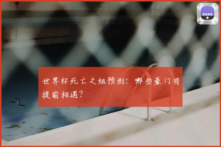 世界杯死亡之组预测：哪些豪门将提前相遇？