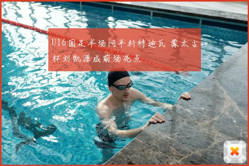 U16国足半场闷平科特迪瓦 蒙太古杯刘凯源成前场亮点