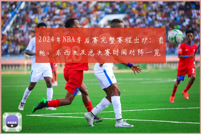 2024年NBA季后赛完整赛程出炉：首轮、东西决及总决赛时间对阵一览