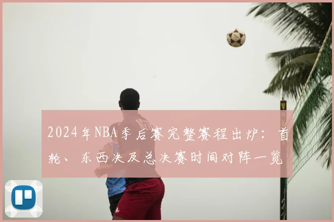 2024年NBA季后赛完整赛程出炉：首轮、东西决及总决赛时间对阵一览