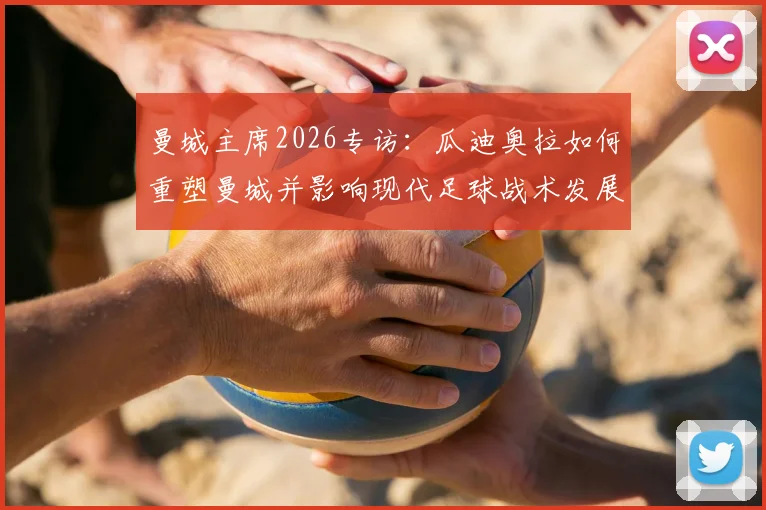 曼城主席2026专访：瓜迪奥拉如何重塑曼城并影响现代足球战术发展轨迹