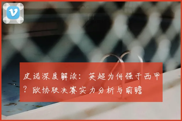 皮诺深度解读：英超为何强于西甲？欧协联决赛实力分析与前瞻
