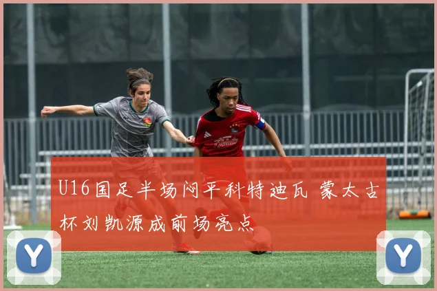 U16国足半场闷平科特迪瓦 蒙太古杯刘凯源成前场亮点