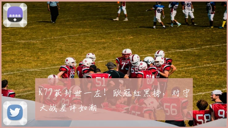 K77获封世一左！欧冠红黑榜，对守大战差评如潮